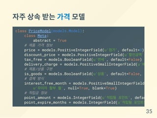 자주상속받는가격 모델
class PriceModel(models.Model):
class Meta:
abstract = True
# 제품 가격 정보
price = models.PositiveIntegerField(u'정가', default=0)
discount_price = models.PositiveIntegerField(u'할인금액', defa
tax_free = models.BooleanField(u'면세', default=False)
delivery_charge = models.PositiveSmallIntegerField(u'배송비'
# 제품/상품 구분
is_goods = models.BooleanField(u'상품', default=False, help_t
# 결제 방식
interest_free_month = models.PositiveSmallIntegerField(
u'무이자 할부 월', null=True, blank=True)
# 적립금 정보
point_amount = models.IntegerField(u'적립될 포인트', default=
point_expire_months = models.IntegerField(u'적립될 포인트의 유효월
35
 