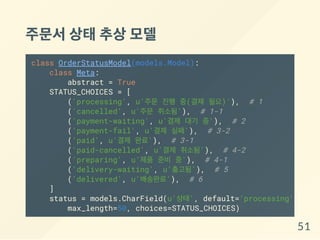 주문서상태추상모델
class OrderStatusModel(models.Model):
class Meta:
abstract = True
STATUS_CHOICES = [
('processing', u'주문 진행 중(결제 필요)'), # 1
('cancelled', u'주문 취소됨'), # 1-1
('payment-waiting', u'결제 대기 중'), # 2
('payment-fail', u'결제 실패'), # 3-2
('paid', u'결제 완료'), # 3-1
('paid-cancelled', u'결제 취소됨'), # 4-2
('preparing', u'제품 준비 중'), # 4-1
('delivery-waiting', u'출고됨'), # 5
('delivered', u'배송완료'), # 6
]
status = models.CharField(u'상태', default='processing',
max_length=50, choices=STATUS_CHOICES)
51
 