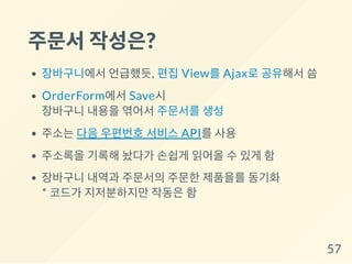 주문서작성은?
장바구니에서 언급했듯, 편집 View를 Ajax로 공유해서 씀
OrderForm에서 Save시
장바구니 내용을 엮어서 주문서를 생성
주소는 다음 우편번호 서비스 API를 사용
주소록을 기록해 놨다가 손쉽게 읽어올 수 있게 함
장바구니 내역과 주문서의 주문한 제품을를 동기화
* 코드가 지저분하지만 작동은 함
57
 