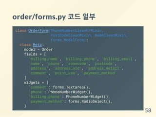 order/forms.py 코드일부
class OrderForm(PhoneNumberCleanKrMixin,
PostCodeCleanMixin, NameCleanMixin,
forms.ModelForm):
class Meta:
model = Order
fields = [
'billing_name', 'billing_phone', 'billing_email',
'name', 'phone', 'zonecode', 'postcode',
'address', 'address_old', 'address_detail',
'comment', 'point_use', 'payment_method'
]
widgets = {
'comment': forms.Textarea(),
'phone': PhoneNumberWidget(),
'billing_phone': PhoneNumberWidget(),
'payment_method': forms.RadioSelect(),
}
58
 