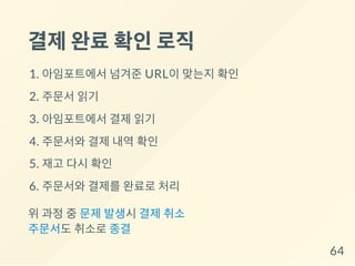 결제완료확인로직
1. 아임포트에서 넘겨준 URL이 맞는지 확인
2. 주문서 읽기
3. 아임포트에서 결제 읽기
4. 주문서와 결제 내역 확인
5. 재고 다시 확인
6. 주문서와 결제를 완료로 처리
위 과정 중 문제 발생시 결제 취소
주문서도 취소로 종결
64
 
