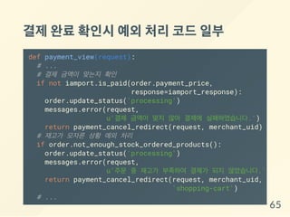 결제완료확인시예외처리코드일부
def payment_view(request):
# ...
# 결제 금액이 맞는지 확인
if not iamport.is_paid(order.payment_price,
response=iamport_response):
order.update_status('processing')
messages.error(request,
u'결제 금액이 맞지 않아 결제에 실패하였습니다.')
return payment_cancel_redirect(request, merchant_uid)
# 재고가 모자른 상황 예외 처리
if order.not_enough_stock_ordered_products():
order.update_status('processing')
messages.error(request,
u'주문 중 재고가 부족하여 결제가 되지 않았습니다.')
return payment_cancel_redirect(request, merchant_uid,
'shopping-cart')
# ...
65
 