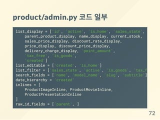 product/admin.py 코드일부
list_display = ['id', 'active', 'is_home', 'sales_state',
parent_product_display, name_display, current_stock,
sales_price_display, discount_rate_display,
price_display, discount_price_display,
delivery_charge_display, 'point_amount',
'tax_free', 'is_goods',
'created']
list_editable = ['created', 'is_home']
list_filter = ['sales_state', 'active', 'is_goods', 'tax_free'
search_fields = ['name', 'model_name', 'slug', 'subtitle']
date_hierarchy = 'created'
inlines = [
ProductImageInline, ProductMovieInline,
ProductPresentationInline
]
raw_id_fields = ['parent', ]
72
 