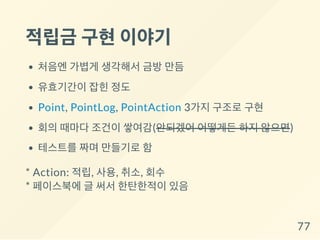 적립금 구현이야기
처음엔 가볍게 생각해서 금방 만듬
유효기간이 잡힌 정도
Point, PointLog, PointAction 3가지 구조로 구현
회의 때마다 조건이 쌓여감(안되겠어 어떻게든 하지 않으면)
테스트를 짜며 만들기로 함
* Action: 적립, 사용, 취소, 회수
* 페이스북에 글 써서 한탄한적이 있음
77
 