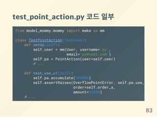 test_point_action.py 코드일부
from model_mommy.mommy import make as mm
class TestPointAction(TestCase):
def setUp(self):
self.user = mm(User, username='py',
email='py@test.com')
self.pa = PointAction(user=self.user)
# ...
def test_use_u1(self):
self.pa.accumulate(300000)
self.assertRaises(OverflowPointError, self.pa.use,
order=self.order_a,
amount=30000)
# ...
83
 