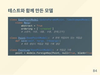 테스트와함께만든모델
class BasePointModel(UpdateParamsMixin, TimeStampedModel):
class Meta:
abstract = True
ordering = ['-created']
# 소유자, 이유, 내용, 수명, 관계(근거)
class Point(BasePointModel): # 현재 적립되어 있는 적립금
def save(self, *args, **kwargs):
# 최초 생성시 적립금 적립 기록 생성
class PointLog(BasePointModel): # 적립금 기록
point = models.ForeignKey(Point, null=True, blank=True)
84
 