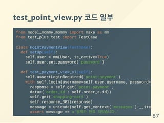 test_point_view.py 코드일부
from model_mommy.mommy import make as mm
from test_plus.test import TestCase
class PointPaymentView(TestCase):
def setUp(self):
self.user = mm(User, is_active=True)
self.user.set_password('password')
def test_payment_view_s1(self):
self.assertLoginRequired('point-payment')
with self.login(username=self.user.username, password='passw
response = self.get('point-payment',
data={'order_id': self.order_a.id})
self.get('shopping-cart')
self.response_302(response)
message = unicode(self.get_context('messages').__iter__().
assert message == u'결제가 완료 되었습니다.'
87
 