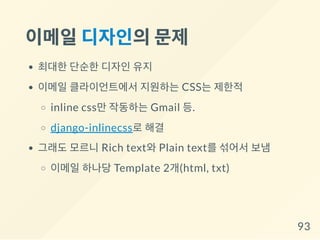 이메일디자인의문제
최대한 단순한 디자인 유지
이메일 클라이언트에서 지원하는 CSS는 제한적
inline css만 작동하는 Gmail 등.
django-inlinecss로 해결
그래도 모르니 Rich text와 Plain text를 섞어서 보냄
이메일 하나당 Template 2개(html, txt)
93
 