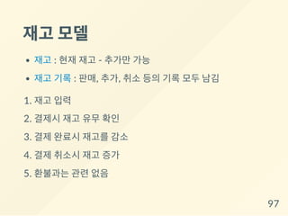 재고 모델
재고 : 현재 재고 - 추가만 가능
재고 기록 : 판매, 추가, 취소 등의 기록 모두 남김
1. 재고 입력
2. 결제시 재고 유무 확인
3. 결제 완료시 재고를 감소
4. 결제 취소시 재고 증가
5. 환불과는 관련 없음
97
 