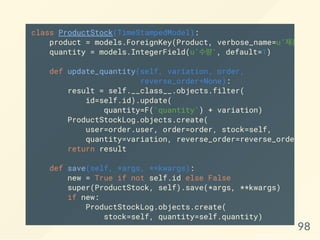 class ProductStock(TimeStampedModel):
product = models.ForeignKey(Product, verbose_name=u'제품'
quantity = models.IntegerField(u'수량', default=1)
def update_quantity(self, variation, order,
reverse_order=None):
result = self.__class__.objects.filter(
id=self.id).update(
quantity=F('quantity') + variation)
ProductStockLog.objects.create(
user=order.user, order=order, stock=self,
quantity=variation, reverse_order=reverse_order)
return result
def save(self, *args, **kwargs):
new = True if not self.id else False
super(ProductStock, self).save(*args, **kwargs)
if new:
ProductStockLog.objects.create(
stock=self, quantity=self.quantity)
98
 