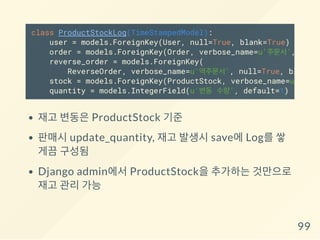 재고 변동은 ProductStock 기준
판매시 update_quantity, 재고 발생시 save에 Log를 쌓
게끔 구성됨
Django admin에서 ProductStock을 추가하는 것만으로
재고 관리 가능
class ProductStockLog(TimeStampedModel):
user = models.ForeignKey(User, null=True, blank=True)
order = models.ForeignKey(Order, verbose_name=u'주문서', null=
reverse_order = models.ForeignKey(
ReverseOrder, verbose_name=u'역주문서', null=True, blank=
stock = models.ForeignKey(ProductStock, verbose_name=u'제품 재
quantity = models.IntegerField(u'변동 수량', default=1)
99
 