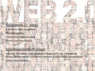 Szolgáltatás (3. réteg)
A szoftver, mint szolgáltatás
Montázstechnika
Interaktív webalkalmazások
Közműszerű üzemeltetés


Információforrás (0. réteg)
már nem elsősorban a számítógépeket fonja egybe egy világméretű
hálóba, hanem inkább a különböző forrásait és közvetítőit a tartalmaknak
A Web, mint platform
 