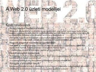 A Web 2.0 üzleti modelljei


Kezdő vállalkozások
• Az ügyfeleiket önellátóvá teszik:
    Megadják mindazokat az eszközöket a cég ügyfeleinek, amelyekkel saját maga tudja ellátni
    magát a szükséges termékekkel és szolgáltatásokkal anélkül, hogy közvetítőket venne igénybe
    az értékesítési folyamat teljes körében beleértve a támogatást is.
    Elősegítik, hogy olyan közösségbe szervezzék magukat, amelyen keresztül egymás között a
    tapasztalatokat meg tudják osztani, és rendszeres visszajelzést tudnak adni.
• Hagyják magukat vezérelni az ügyfeleiktől:
    Nem rejtik el minőségbiztosítási rendszerük mélyére azokat a visszajelzéseket, amelyeket
    ügyfeleiktől kapnak, hanem fejlesztési stratégiájuk részévé teszik.
    Folyamatosan követik az innováció hatását az ügyfeleiknél.
• Hozott anyagból építkeznek:
    Azért támaszkodnak az elért eredményekre, hogy újszerű elgondolásaikat könnyebben és
    hatékonyabban tudják megvalósítani.
    A webszolgáltatások alkalmazásában példamutató szerepet töltenek be
•   Átvágják a közvetítői láncot:
    Igyekeznek kiiktatni a csekély hozzáadott értéket képező elemeket a szolgáltatásaik közvetítő
    Átláthatóvá és követhetővé teszik tevékenységüket ügyfeleik számára
 
