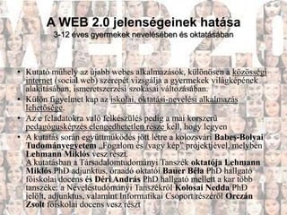 A WEB 2.0 jelenségeinek hatása
         3-12 éves gyermekek nevelésében és oktatásában



• Kutató műhely az újabb webes alkalmazások, különösen a közösségi
  internet (social web) szerepét vizsgálja a gyermekek világképének
  alakításában, ismeretszerzési szokásai változásában.
• Külön figyelmet kap az iskolai, oktatási-nevelési alkalmazás
  lehetősége.
• Az e feladatokra való felkészülés pedig a mai korszerű
  pedagógusképzés elengedhetetlen része kell, hogy legyen
• A kutatás során együttműködés jött létre a kolozsvári Babeş-Bolyai
  Tudományegyetem „Fogalom és /vagy kép” projektjével, melyben
  Lehmann Miklós vesz részt.
  A kutatásban a Társadalomtudományi Tanszék oktatója Lehmann
  Miklós PhD adjunktus, óraadó oktatói Bauer Béla PhD hallgató
  főiskolai docens és Déri András PhD hallgató mellett a kar több
  tanszéke: a Neveléstudományi Tanszékről Kolosai Nedda PhD
  jelölt, adjunktus, valamint Informatikai Csoport részéről Orczán
  Zsolt főiskolai docens vesz részt
 