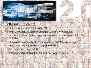 Felhasznált irodalom
• http://hu.wikipedia.org/wiki/Web_2.0
• http://www.origo.hu/techbazis/internet/20060318webketto.html
• http://www.nhit-it3.hu/index.php?option=com_content&view=article&id=6
  478%3Ait3-2-2
• http://tmt.omikk.bme.hu/show_news.html?id=5202&issue_id=508
• http://www.tofk.elte.hu/kutatokozpont/node/51
• http://www.tferi.hu/web-2-0
• http://www.mediakutato.hu/cikk/2008_02_nyar/08_web_2.0
 