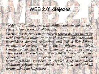 ‘WEB 2.0’ kifejezés


"Web" túl általános, nehezen körülhatárolható ahhoz, hogy
célszerű lenne a verzióiról beszélni.
"Web 2.0" kifejezés valami nagyon fontos dologra mutat rá:
webhasználat új irányaira és ezekhez kapcsolódó, megújított
technikákra, amelyek elsősorban ezek felé, a Web 2.0-nak
nevezett jelenségek felé vezető folyamatok körül
kristályosodnak ki. A jelen tanulmány ezért a Web nagy
"korszakaiként" értelmezi a Web 2.0-t és "társait". Mindez
egyrészt       az      alapként       szolgáló     sokszínű
technológiákban, másrészt az ezekkel a technológiákkal
előállított folyamatosan változó, bárki által módosítható
tartalmakban jut kifejezésre.
 