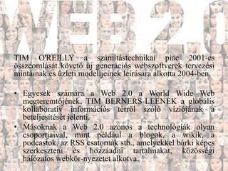 TIM O'REILLY a számítástechnikai piac 2001-es
összeomlását követő új generációs webszoftverek tervezési
mintáinak és üzleti modelljeinek leírására alkotta 2004-ben.

• Egyesek számára a Web 2.0 a World Wide Web
  megteremtőjének, TIM BERNERS-LEENEK a globális
  kollaboratív információs térről szóló víziójának a
  beteljesítését jelenti.
• Másoknak a Web 2.0 azonos a technológiák olyan
  csoportjaival, mint például a blogok, a wikik, a
  podcastok, az RSS csatornák stb., amelyekkel bárki képes
  szerkeszteni és hozzáadni tartalmakat, közösségi
  hálózatos webkör-nyezetet alkotva.
 