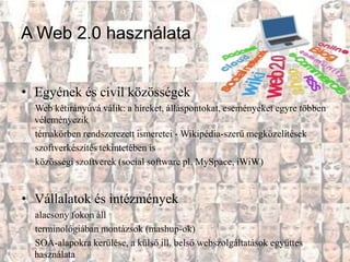 A Web 2.0 használata


• Egyének és civil közösségek
  Web kétirányúvá válik: a híreket, álláspontokat, eseményeket egyre többen
  véleményezik
  témakörben rendszerezett ismeretei - Wikipédia-szerű megközelítések
  szoftverkészítés tekintetében is
  közösségi szoftverek (social software pl. MySpace, iWiW)


• Vállalatok és intézmények
  alacsony fokon áll
  terminológiában montázsok (mashup-ok)
  SOA-alapokra kerülése, a külső ill. belső webszolgáltatások együttes
  használata
 