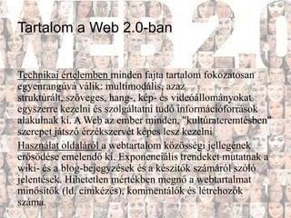 Tartalom a Web 2.0-ban


Technikai értelemben minden fajta tartalom fokozatosan
egyenrangúvá válik: multimodális, azaz
struktúrált, szöveges, hang-, kép- és videóállományokat
egyszerre kezelni és szolgáltatni tudó információforrások
alakulnak ki. A Web az ember minden, "kultúrateremtésben"
szerepet játszó érzékszervét képes lesz kezelni
Használat oldaláról a webtartalom közösségi jellegének
erősödése emelendő ki. Exponenciális trendeket mutatnak a
wiki- és a blog-bejegyzések és a készítők számáról szóló
jelentések. Hihetetlen mértékben megnő a webtartalmat
minősítők (ld. címkézés), kommentálók és létrehozók
száma.
 