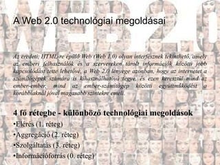 A Web 2.0 technológiai megoldásai


Az eredeti, HTML-re épülő Web (Web 1.0) olyan interfésznek tekinthető, amely
az emberi felhasználók és a szervereken tárolt információk közötti jobb
kapcsolódást tette lehetővé, a Web 2.0 lényege azonban, hogy az internetet a
számítógépek számára is kihasználhatóvá tegye, és ezen keresztül mind az
ember-ember, mind az ember-számítógép közötti együttműködést a
korábbiaknál jóval magasabb szintekre emeli.


4 fő rétegbe - különböző technológiai megoldások
•Elérés (1. réteg)
•Aggregáció (2. réteg)
•Szolgáltatás (3. réteg)
•Információforrás (0. réteg)
 