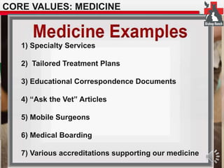 CORE VALUES: MEDICINE 
1) Specialty Services 
2) Tailored Treatment Plans 
3) Educational Correspondence Documents 
4) “Ask the Vet” Articles 
5) Mobile Surgeons 
6) Medical Boarding 
7) Various accreditations supporting our medicine 
 