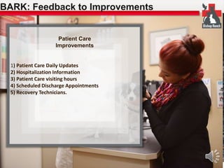 BARK: Feedback to Improvements 
Patient Care 
Improvements 
1) Patient Care Daily Updates 
2) Hospitalization Information 
3) Patient Care visiting hours 
4) Scheduled Discharge Appointments 
5) Recovery Technicians. 
 