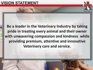 VISION STATEMENT 
Optimal Guidance desired 
and 
future Inspiration… 
state… 
Be a leader in the Veterinary Industry by taking 
pride in treating every animal and their owner 
with unwavering compassion and kindness while 
providing premium, attentive and innovative 
Veterinary care and service. 
 
