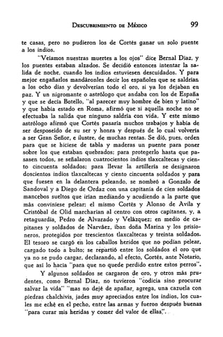 DESCUBRIMIENTO DE MEXICO                                99

tc casas, pero     no pudieron   los   de Cortes ganar un solo pucnte
a los indios.
         "Veiamos nuestras muertcs a      los ojos" dice           Bernal Diaz,   y
los puentes estaban alzados. Se decidio entonces intentar la sa-
lida de noche, cuando los indios estuviesen descuidados.    para          Y
mejor enganarlos mandaronles decir los espanoles que se saldrian
a los ocho dias y devolverian todo el oro, si ya los dejaban en
paz. Y un nigromante o astrologo que andaba con los de Espafia
y que se decia Botello, "al parecer muy hombre de bien y latino"
y que habia estado en Roma, afirmo que si aquella noche no se
efectuaba la salida que ninguno saldria con vida. Y este mismo
astrologo afirmo que Cortes pasaria muchos trabajos y habia de
ser desposeido de su ser y honra y despues de lo cual volveria
a ser Gran Senor, e ilustre, de muchas rentas* Se dio, pues, orden
para que se hiciese de tabla y maderas un puente para poner
sobre los que estaban quebrados; para protegerlo hasta que pa-
sasen todos, se senalaron cuatrocientos indios tlaxcaltecas y cien^
to     cincuenta   soldados;   para llevar   la           se designaron
                                                      artilleria

dcscientos indios tlaxcaltecas     y   ciento cincuenta soldados y para

que fuesen en la delantera peleando, se nombro a Gonzalo de
Sandoval y a Diego de Ordaz con una capitania de cien soldados
mancebos sueltos que irian mediando y acudiendo a la parte que
mas conviniese pelear; el mismo Cortes y Alonso de Avila y
Cristobal de Olid marcharian al centro con otros capitanes, y, a
retaguardia, Pedro de Alvarado y Velazquez; en medio de ca-
pitanes y soldados de Narvaez, iban dona Marina y
                                                      los prisio-

neros, protegidos por trescientos tlaxcaltecas y treinta soldados*
El tesoro se cargo en los caballos heridos que no podian pelear,
cargado todo a bulto; se repartio entre los soldados el oro que
ya no se pudo cargar, declarando, al efecto, Cortes, ante Notario,
                M
que asi lo hacia para que no quede perdido entre estos perros"*
          Y
          algunos soldados se cargaron #e oro, y otros mas pru-
 dentes, como Bernal Diaz, no tuvieron ''codicia sino procurar
 salvar la vida" "mas no deje de apanar agrega, una cazuela con
                                                  f




 piedras chalchivis, jades muy apreciadps entre los indios, los cua-
 les me eche en el p&cho, entre las annas y fueron despues buenas
 4


     'para curar mis heridas   y comer   del valor de
 