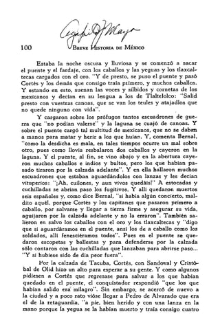 100                 V'BREVE t&sxoRiA DE MEXICO


      Estaba   lanoche oscura y lluviosa y se comenzo a sacar
el puente y el fardaje,con los caballos y las yeguas y los tlaxcal-
tecas cargadps con el oro. "Y de presto, se puso el puente y paso
Cortes y los demas que consigo traia piimero, y muchos caballos.
Y  estando en esto, suenan las voces y silbidos y cornetas de los
mexicanos y decian en su lengua a los de Tlaltelolco: "Salid
presto con vuestras canoas, que se van los teules y atajadlos que
no quede ninguno con vida*'.
      Y  cargaron sobre los profugos tantos escuadrones de gue-
rra que "no podian valerse" y la laguna se cuajo de canoas*      Y
sobre el puente cargo taj multitud de mexicanos, que no se daban
a manos para matar y herir a los que huian. Y, comenta Bernal,
*'como la desdicha es mala, en tales tiempos ocurre un mal sobre
otro, pues como llovia resbalaron dos caballos y cayeron en la
laguna. Y el puente, al fin, se vino abajo y en la abertura caye
ron muchos caballos e indios y bultos, pero los que habian pa-
sado tiraron por la calzada adelante". Y   en ella hallaron muchos
escuadrones que estaban aguardandolos con lanzas y les decian
vituperios: "{Ah, cuilones, y aun vivos quedais!"   A  estocadas y
cuchilladas se abrian paso los fugitives.  Y alii quedaron muertos

seis espanoles y, como dice Bernal, "si habia algun concierto, mal-
dito aquel, porque Cortes y los capitanes que pasaron primero a
caballo, por salvarse y llegar a tierra firme y asegurar su vida,
aguijaron por la calzada adelante y no la erraron". Tambien sa-
lieron en salvo los caballos con el oro y los tlaxcaltecas y "digo
que si aguardaramos en el puente, ansi los de a caballo como los
soldados, alii fenescieramos todos". Pues en el puente se que
daron escopetas y ballestas y para defenderse por la calzada
solo contaron con las cuchilladas que lanzaban para abrirse paso...
"Y si hubiese sido ie dia peor fuera".
      Por la calzada de Tacuba, Cortes, con Sandoval y Cristo
bal de Olid hizo un alto para esperar a su gente.  Y
                                                  como algunos
pidiesen a Cortes que regresase para salvar a los que habian
 quedado en  el puente, el conquistador respondio *'que los que
habian salido era milagro". Sin embargo, se acerc6 de nuevo a
la ciudad y a poco rato viose llegar a Pedro de Alvarado que era
el de la retaguardia, "a pie, bien herido y con tina lanza en la

mano porque la yegua se la habian muerto y traia consigo cuatro
 