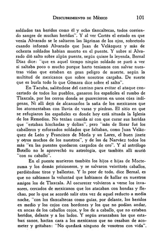 DESCUBRIMIENTO DE MEXICO                101


soldados tan heridos como el y echo tlaxcaltecas, todos corrien-
do sangre de muchas heridas".   Y  al ver Cortes el estado en que
venia Alvarado se le saltaron las lagrimas de los ojos, sobretodo
cuando informo Alvarado que Juan de Velazquez y mas de
ochenta soldados habian muerto en el puente. Y sobre si Alva
rado dio salto sobre algun puente, segun quiere la leyenda, Bernal
Diaz dice: "que en aquel tiempo ningun soldado se paro a ver
si saltaba poco o mucho porque harto teniamos con salvar nues-

tras vidas que estaban en gran peligro de muerte, segun la
multitud de raexicanos que sobre nosotros cargaba. De suerte
que es burla todo lo que Gomara dice sobre el salto".
     En Tacuba, saliendose del camino para evitar el ataque con-
certado de todos los pueblos, ganaron los espanoles el rumbo de
Tlaxcala, por los cerros donde se guarecieron en unos cues indi-
genas. Ni alii dejo de alcanzarlos la sana de los mexicanos que
los atormentaban con lluvia de varas y piedras. El sitio en que
se refugiaron los espanoles es donde hoy esta situada la Iglesia
de los Remedies. No tenian comida ni con que curar sus heridas
que "estaban hinchadas y dolian", pero "mas de llorar fue los
caballerosy esforzados soldados que faltaban, como Juan Velaz
quez  de Leon y Francisco de Morla y un Lares, el buen jinete
y otros muchos de los nuestros", y de los de Narvaez todos los
mas "en las puentes quedaron cargados de oro". Y al astrologo
Botello no le aprovecho su astrologia, que tambien alii murio
*'con su caballo".
      En    puente murieron tambien los hijos e hijas de Mocte-
             el

zuma y los demas prisioneros, y se salvaron veintitres caballos,
perdiendose tiros y ballestas. Y
                               lo peor de todo, dice Bernal, es

que no sabiamos la voluntad que habiamos de hallar en nuestros
amigos los de Tlaxcala. Al oscurecer volvieron a verse los inva-
sores, cercados de mexicanos que los atacaban con Hondas y fie-
chas, por lo que se acordo salir otra vez de aquel reducto a media
noche, "con los tlaxcaltecas como guias, por delante, los heridos
en medio y los cojos con bordones y los que no podian andar,
en ancas de los caballos cojos, y los de a caballo, que no estaban
heridos, delante y a los lados. Y  segun avanzaban los que esta
ban sanos, hacfan cara a los mexicanos que BO cesaban de aco~
meter y gritaban: "No quedara ninguno de vosotros con vida'
 