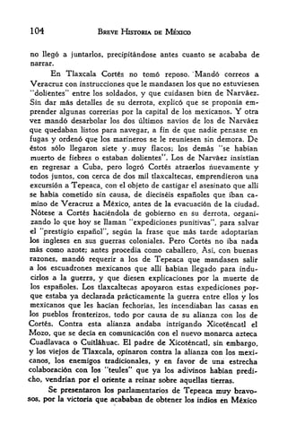 104                   BREVE HISTORIA DE MEXICO


no  llego a juntarlos, precipitandose antes cuanto se acababa        de
narrar.
         En
          Tlaxcala Cortes no tomo reposo. 'Man do correos a
Veracruz con instrucciones que le mandasen los que no estuviesen
"dolientes" entre los soldados, y que cuidasen bien de Narvaez,
Sin dar mas detalles de su derrota, explico que se proponia em-
prender algunas correrias por la capital de los mexicanos. Y otra
vez mando desarbolar los dos ultimos navios de los de Narvaez
que quedaban listos para navegar, a fin de que nadie pensase en
fugas y ordeno que los marineros se le reuniesen sin demora. De
estos solo llegaron siete y.muy flacos; Los demas "se habian
muerto de fiebres o estaban dolientes". Los de Narvaez insistian
en regresar a Cuba, pero logro Cortes atraerlos nuevamente y
todos juntos, con cerca de dos mil tlaxcaltecas, emprendieron una
excursion a Tepeaca, con el objeto de castigar el asesinato que alii
se habia cometido sin causa, de dieciseis espanoles que iban ca-
mino de Veracruz a Mexico, antes de la evacuacion de la ciudad.
Notese a Cortes haciendola de gobierno en su derrota, organi-
zando lo que hoy se llaman "expediciones punitivas", para salvar
el "prestigio espanor, segun la frase que mas tarde adoptarian
los ingleses en sus guerras coloniales. Pero Cortes no iba nada
mas como azote; antes procedia como caballero. Asi, con buenas
razones, mando requerir a los de Tepeaca que mandasen salir
a los escuadrones mexiceinos que alii babian llegado para indu-
cirlos a la guerra, y que diesen explicaciones por la muerte de
los espanoles. Los tlaxcaltecas apoyaron estas expediciones por-

 que estaba ya declarada practicamente la guerra entre ellos y los
mexicanos que les hacian fechorias, les incendiaban las casas en
los pueblos fronterizos, todo por causa de su alianza con los de
Cortes. Contra esta alianza andaba intrigando Xicotencatl el
Mozo, que se decia en comunicacion con el nuevo monarca azteca
Cuadlavaca o Cuitlahuac. El padre de Xicotencatl, sin embargo,
y los viejos de Tlaxcala, opinaron contra la alianza con los mexi
canos, los enemigos tradicionales, y en favor de una estrecha
colaboracion con les-"teules" que ya los adivinos habian predi-
cho, vendriaft por   el   oriente a reinar sobre aquellas tierras.
     Se presentarotx los parlamentarios de Tepeaca muy bravo-
sos por la victoria que acababan de obtener los ihdios en Mexico
     f
 