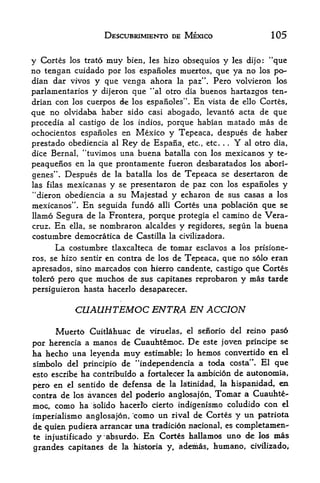 DESCUBRIMIENTO DE MEXICO               105


y Cortes los trato muy bien, les hizo obsequies y les dijo: "que
no tengan cuidado por los espanoles muertos, que ya no los po-
dian dar vivos y que venga ahora la paz". Pero volvieron los
parlamentarios y dijeron que "al otro dia buenos hartazgos ten-
drian con los cuerpos de los espanoles". En vista de ello Cortes,
que no olvidaba haber sido casi abogado, levanto acta de que
procedia al castigo de los indios, porque habian matado mas de
ochocientos espanoles en Mexico y Tepeaca, despues de haber
prestado obediencia al Rey de Espana, etc., etc. . Y al otro dia,
                                                     .




dice Bernal, "tuvimos una buena batalla con los mexicanos y te-
peaquenos en la que prontamente fueron desbaratados los abori-
genes", Despues de la batalla los de Tepeaca se desertaron de
las filas mexicanas y se presentaron de paz con los espanoles y
"dieron obediencia a su Majestad y echaron de sus casas a los
mexicanos". En seguida fundo alii Cortes una poblacion que se
llamo Segura de la Frontera, porque protegia el camino de Vera
cruz. En ella, se nombraron alcaldes y regidores, segun la buena
costumbre democratica de Castilla la civilizadora.
      La costumbre  tlaxcalteca de tomar esclavos a los prisione-
                  en contra de los de Tepeaca, que no solo eran
ros, se hizo sentir
apresados, sino marcados con hierro candente, castigo que Cortes
tolero pero que muchos de sus capitanes reprobaron y mas tarde
persiguieron hasta hacerlo desaparecer.

           CUAUHTEMOC ENTRA EN ACCION
      Muerto Cuitlahuac de viruelas, el senorio del reino pas6
por herencia a manos de Cuauhtemoc. De este joven principe se
ha hecho una leyenda muy estimable; lo hemos convertido en el
simbolo del principio de *'independencia a toda costa". El que
esto escribe ha contribuido a fortalecer la ambicionde aistonomia,
pero en el sentido de cfefensa de la latinidad, la hispanidad, eai
contra de los avances del poderio anglosajon. Tomar a Cuauhte-
moc, como ha solido hacerlb cierto indigenismo coludido con el
imperialism anglosajon, "coino un riv^il de Cortes y
                                                      un patriota
de quien pudiera arrancar   matradicion nacional, es completamen-
te injustificado y*absurdo. En Cort6s hallamos uno de los mas
grandes capitanes de la historia y, addmas, humano, civilizado.
 