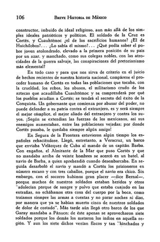 106                        BREVE HISTORIA DE MEXICO


constructor, imbuido de ideal religioso, aun mas alia de los sim
ples ideales patrioticos y politicos. El soldado de la Cruz es
Cortes, y Cuauhtemoc el de los sacrificios humanos? ^El de
Huichilobos?. .
                ^Lo sabia el mismo?.
                  .
                                        ^Que podia saber el po-
                                            .   .




bre joven atolondrado, elevado a la primera posicion de su pais
por un azar, y manchado, como sus colegas nobles, con las atro-
cidades de la guerra salvaje, las conspiraciones del pretorianismo
mas elemental?
      En todo caso y para que nos sirva de criterio en el juicio
de hechos recientes de nuestra historia nacional, compares e el pro-
ceder humano de Cortes en todas las poblaciones que tocaba, con
la crueldad, los robos, los abusos, el militarismo crudo de los
aztecas que acaudillaba Cuauhtemoc y se comprendera por que
los pueblosacudian a Cortes; se tendra el secreto del exito de la
Conquista. Un gobernante que comienza por abusar del poder, no
puede defender a su patria contra el extranjero, es y sera siempre
el mejor complice, el mejor aliado del extranjero y contra los su-

yos. jSegun se extendian las fuerzas de los mexicanos, asi sus
enemigos aumentaban, entre las poblaciones vejadas; por donde
Cortes pasaba,        le
                  quedaba siempre algun amigo!
      En Segura  de la Frontera estuvieron algun tiempo los es-
panoles rehaciendose. Llego, entretanto, a Veracruz, un barco
que enviaba Velazquez de Cuba al mando de un capitan Barba.
Con enganos, el Almirante de la Mar que puso Cortes y que
no mandaba arriba de veinte hetobres se acerco en un batel, al
navio de Barba, a quien aprehendio cuando desembarcaba. En se-
guida desarbolo el navio y mando a Cortes IQS pjrisioneros en
numero escaso y con tres caballos, porque el navio era chico. Sin
embargo, con el socorro hubimos gran placer       dice Bernal      ,



porque  muchos de nuestros soldados estaban heridos y otrps
"adolecian p6rque de sangre y polvo que estaba cuajado en las
entranas, no echabamos otra cosa del cuerpo por la boca, como
traiamos siempre las armas a cuestas y no parar noches ni dias,
F>or mantra que ya se habian muerto cinco de nuestros soldados
de dolor de costado". Mas tarde aun llego otro barco de los que
Garay mandaba a.Panuco; de este apenas se aprovecharon siete
soldados porque los demas los mataroii los indios en aquella re
gion. Y  aun los siete dichos venian flacos y tan !'hinchados y
 