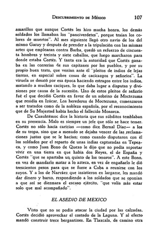 DESCUBRIMIENTO DE MEXICO                      107

amarillos que aunque Cortes les hizo         mucha honra,   los   dcmas
sol dados los   llamaban   los "panciverdetes", porque traian los co-
lores de muertos".Al mes        siguiente llego otro navio de los del
mismo Garay y despues de prender a    la tripulacion con las mismas
artes  que emplearan contra Barba, quedo un refuerzo de cincuen-
ta hombres y treinta y siete caballos, que luego marcharon
                                                               para
donde estaba Cortes. Y tanta era la autoridad que Cortes gana-
ba en las correrias de sus capitanes por los pueblos, y por su
propio buen trato, que venian ante el "pleitos de indios de lejas
tierras, en especial sobre cosas de cacicazgos y senorios". La
viruela se desato por esa epoca haciendo estragos entre los indios,
matando a muchos   caciques, lo que daba lugar a disputas y divi*
siones por causa de la sucesion. Uno de estos pleitos de sefiprio
fue el que decidio Cortes en favor de un sobrino de Moctezuma
que  residia en Izucar. Los herederos de Moctezuma, cojnenzaron
a ser tratados como de la nobleza espanola, por el reconocimiento
que de Su Majestad habia hecho el fallecido Monarca.
      De Cuauhtemoc dice la historia que sus siibditos teinblaban
en su presencia. Malo es siempre un jefe que solo se hace terner.
Cortes no solo hacia caricias *~como dice, Bernal Diaz*     a los
de su tropa, sino qu,e a menudo se dejaha veneer de las ^eclama-
ciones justas que se le hacian; como cuando disputaron cpn el
los soldados por el reparto de unas indias capturadas en Tepea"
ca, y como Juan Bono de Quexo le dijo que no podia sojx>jrtar
vivir en una tierra en que habia dos Reyes, el de Espana
                                                                y
Cortes "que se apartaba ur^ quinto de los tesoros . A este Bono,
                                                 tr



en vez de mandarlp matar a Iq azteca, en vez de enganarlo le dio
trescientos pesos para que se fuese a Cuba a retmirse con los
suyos, Y a los de Naryaez,que insistieron en largarse, les mando
dar dinero y barco, respondiendo a los soldados que se opoman
a que asi se diezmara el escasp ejercito, "que valia mas estar
solo que mal acompanadp",


                    EL ASEDIO DE MEXICO

     Visto que no se podia atacar la ciudad por las calzadas,
Cortes decidfo aprovechar el costado de la Laguna.          Y
                                                    al efecto
mando   construir trece bergantines.    Ea   Tlaxcala, de camino otra
 