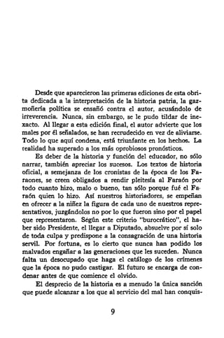Desde que aparecieron    las primeras ediciones de esta obri-
ta dedicada   a la interpretation de la historia patria, la gaz-
moneria   politica se ensano contra el autor, acusdndolo de
irreverencia. Nunca, sin embargo, se le pudo tildar de ine-
xacto. Al llegar a esta edicion final, el autor advierte que los
males por el senalados, se han recrudecido en vez de aliviarse.
Todo   lo que aqui condena, estS triunfante en los hechos. La
realidad ha superado a los mfis oprobiosos pronosticos.
     Es deber de la historia y funcion del educador, no s61o
narrar, tambien apreciar los sucesos. Los textos de historia
oficial, a semejanza de los cronistas de la poca de los Fa-
raones, se creen abligados a rendir pleitesia al Faradn por
todo cuanto hizo, malo o bueno, tan s61o porque fue el Fa*
raon quien lo hizo, Asi nuestros historiadores, se empefian
en ofrecer a la ninez la figura de cada uno de nuestros repre-
sentativos, juzgfindolos   no por lo que fueron   sino por el        papd
                                                             1

que representaron. S^gtin     este criterio ^burocrfitico*       ,
                                                                     el   ha-
ber sido Presidente,         a Diputado, absuelve por si solo
                       el llegar

de tcxJa culpa y predispone a la consagraci6n de una historia
servil. Por fortuna, es lo cierto que nunca han podido los
malvados enganara las generaciones que les suceden. Nunca
falta un desocupado que haga el catlogo de los crimenes
que la 6poca no pudo castigar. El future se encarga de con-
denar antes de que comience el olvido.
    El desprecio de la historia es a menudo la unica sancion
que puede alcanzar a los que al servicio del mal han conquis-
 