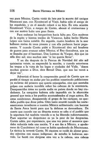 108                        BREVE HISTORIA DE MEXICO


vez para Mexico, Cortes vistio de Into per la muerte del cacique
Masescasi que, con Xicotencatl el Viejo, habia sido el amigo de
los espanoles, y en el mando coloco a su hi jo. En esta ocasion
'Xicotencatl Viejo, a ruegos de Cortes, abrazo el cristianismo y
con ese motivo hubo una gran fiesta.
       Para embrear                                Con maderas
                            los bergantines hacia falta pez.
de   la region   y             de Veracruz, habia hecho Martin
                     hierros traidos
Lopez una faena notable. En seguida, cuatro hombres de la mar
hallaron resina de unos pinares y con ella pudieron hacer pega-
mento. Y cuando Cortes pidio a Xicotencatl diez mil hombres
de guerra para avanzar sobre Mexico, el Rey tlaxcalteca, que ya
se llamaba por el bautisino, Don Lorenzo de Vargas, dijo que no
solo diez mil, sinomuchos mas "si los queria llevar".
       Y    un
             dia despues de la Pascua de Navidad del ano mil
quinientos veinte, se emprendio la marcha, y cuando estuvieron
las tropas a la vista de los lagos y ciudades del Valle, "dixnos
muchas gracias a Dies, dice Bernal Diaz, que nos               las   torno a
dejar ver".
       Advertira      el   lector la   comprension genial de Cortes que no
perdio el tiempo en andar por los pueblos sometiendo poblaciones
ya esclavas del primero que queria sojuzgarlas, sino que asestaba
golpes con audacia increible sobre las cabezas de la resistencia.
Desaparecidas estas no queda nadie en paises donde no hay ciu-
ctadanos. La conquista hubiera sido imposible sin la abyecci6n
general que tenia a los pueblos acostuihbrados al yugo azteca. En
estas condiciones, desaparecido el grupo de los caciques, no que-
daba pueblo que diese pelea. Otro tanto ocurrid cuando los norte-
americanos invadieron a nuestro Mexico militarizado; con hacerse
de Santa Anna basto para que la defensa se derrumbase. De
suerte que cuando cae un despota nuntca se sabe si el pueblo que
lo soportara fue tambien vencido o se ha liberado indirectamente.
Pues soportar un despotismo es ya la peor de las desgracias.
Cortes sabia, por experiencia, que una vez preso el monarca que-
daba reducida toda una nacion.             Y
                                    a eso iba a Mexico, a apode-
rarse de Cuauhtemoc tal como se habia apoderado de Moctezuma.
La  tactica la invento Cortes. Ni siquiera se cuido de alistar gran-
des ejercitos con masas indigenas: de estorbo le hubieran ser-
vido. Le basto con dirfgirse otra vez a la cabezau una cabeza
 