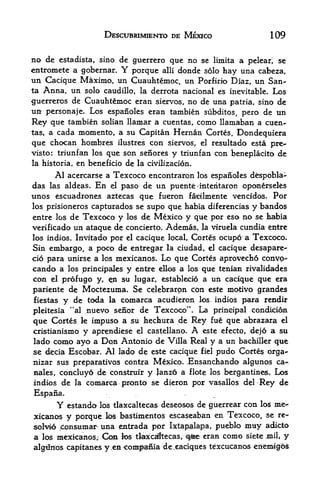 DESCUBRIMIENTO DE MEXICO                 109

no de estadista, sino de guerrero que no se limita a peleari se
entromete a gobernar.         Y
                         porque alii donde solo hay una cabeza,
tin Cacique Maximo, un Cuauhtemoc, un Porfirio Diaz, un San
ta Anna, un solo caudillo, la derrota nacional es inevitable. Los

guerreros de Cuauhtemoc eran siervos, no de una patria, sino de
up: personaje. Los espaiioles eran tambien subditos, pero de un

Rey que tambien solian llamar a cuentas, como llamaban a cuen-
tas, a cada momento, a su Capitan Hernan Cortes. Dondequiera
que  chocan hombres ilustres con siervos, el resultado esta pre-
visto: triunfan los que son seiiores y triunfan con beneplacito de
la historia, en beneficio de la civilizacion.

      Al acercarse a Texcoco encontraron los espaiioles dspobla~
das las aldeas. En el paso de un puente -interitaron oponerseles
unos escuadrones aztecas que fueron faidlmente vencidos. Por
los prisioneros capturados se supo que habia diferencias y bandos
entre los de Texcoco y los de Mexico y que por eso no se habia
verificado un ataque de concierto. Ademas, la viruela cundia entre
los indios. Invitado por el cacique local, Cortes ocupo a Texcoco.
Sin embargo, a poco de entregar la ciudad, el cacique desapare-
cio para unirse a los mexicanos.  Lo que Cortes aprovecho conyo-
cando a los principales y entare eBos a los que tenian rivalidades
con   elprofugo y, n su lugar, establecio a un cacique que era
pariente de Moctezuma. Se celebrarpn con este motivo grandes
fiestas y de toda la comarca acudieron los, indios para rendir

pleitesia "al nuevo seiior de Texcoco". La principal corididon
que Cortes le impuso a su hechura de Rey fue que abrazara el
cristianismo y aprendiese el castellano. A este efecto, dejo a su
lado como ayo a Don Antonio de Villa Real y a un bachiller que
se decia Escobar. Al lado de este cacique fiel pudo Cortes orga-
nizar sus preparatives contra Mexico. Ensanchando algunos ca-
                                            5




nales, concluy6 de construir y Janz6 a flote los berg an tines. Los
indios de la comarca pronto se dieron por vasallos del Rey de
Espana.
         Y   estando           deseosos de guerrear con los me-
                       los tlaxcaltecas

xicanos y porque los bastimentos escaseaban en Texcoco, se re-
solvio Aonsumar una emtrada por Ixtap,alapa, pueblo muy adicto
a los m^xkanos; Cxm los tlaxcsftecas, qfite eran como siete mil, y
algtfaos capitahes      y em ^ontparlia de.cadques tdxcucanos enemigos
                          t
 