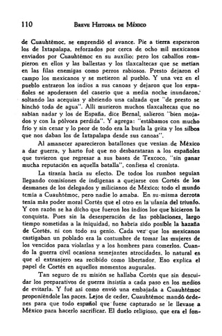 110                      BREVE HISTORIA DE MEXICO


dc Cuauhtemoc, sc cmprendi6 el avance. Pie a tierra esperaron
los de Ixtapalapa, reforzados por cerca de ocho mil mexicanos
enviados por Cuauhtemoc en su auxilio; pero los caballos rom-
pieron en ellos y las ballestas y los tlaxcaltecas* que se metian
en las filas enemigas como perros rabiosos. Presto dejaron el
campo los mexicanos y se metieron al pueblo. Y una vez en el
pueblo entraron los indios a SHS canoas y dejaron que los espa-
noles se apoderatsen del caserio que a media noche inundaron/
soltando las acequias y abriendo una calzada que "de presto se
hincho toda de agua". Alii murieron muchos tlaxcaltecas que no
sabian nadar y los de Espana, dice Bernal, salieron "bien moja~
dos^y con la polvora perdida". Y agrega: "est<abamos con mucho
frio y sin cenar y lo peor de todo era la burla la grita y los silbos

que nos daban los de Ixt&palapa desde sus canoas".
     Al amanecer aparecieron batallones que venian.de Mexico
a dar guerra, y harto fue que no desbarataran a los espanoles
que tuvieron que regresar a sus bases de Texcoco, "sin ganar
mucha reputacion en aquella batalla", confiesa el cronista.
        La   tirania hacia su efecto.   De
                                      todos los rumbos seguian
llegando comisiones de indigenas a quejarse con Cortes de los
desmanes de los delegados y milicianos de Mexico; todo el mundo
tcmia a Cuauhtemoc, pero nadie lo amaba. En su^misma derrota
tenia mas poder moral Cbrtes qiie el otro en la ufania del tiritrnfo.
Y  con razon se ha dfcho que fueiroii los indios los que hicieron la
conquista. Pues sin la desesperacion de las poblaciones, largo
tiempo sometidas a la iniquidad, no habria sldo pcisible la azana
de Cortes, ni con todo su genio. Cada ve^'que los mexicanos
castigaban un poblado era la costumbre de tomar las mujeres de
los vencidos para violarlas y a los hombres para comerlos. Cuan-
do la guerra civil ocasiona semejantes atrocidades, lo natural es
que el extranjero sea recibido como libertador. Eso explica el
papel de Cortes en aquellos momentos augufales.
      Tan seguro de su mision se hallaba Cortes que sin descui-
dar los preparatives de gtterra ilisistia a cada paso en los medios
de evitarla.   Y    fucomo envio una embajada a Cuauhtemoc
                         asi

proponiendole                  de ceder, Cuauhtemoc niand6 6rde-
                   las paces. Lejos
nes para que todo espafed que fuese capturado se le llevase a
Mexico para hacerlo sacrificar. El duelo reBgioso, que era el
 