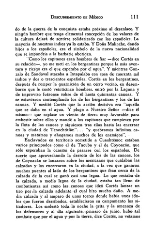 DESCUBRIMIENTO DE MEXICO                   111


do de    la       guerra de      la   conquista estaba proximo al desenlace. Y
ningun hombre que tenga elemental concepci6n de                  los valores de
la cultura dejari de sentirse solidarizado con los espanoles. La
mayoria  de nuestros indios ya lo estaba. Y Dona Malinche, dando
hijos a los espanoles, era el simbolo de la nueva nacionalidad
que se impondria a la barbarie aborigen.
      "Como los capitanes eran hombres de fiar 'dice Cortes en
su relacion    yo me meti en los bergantines porque la mas aven**
                       ,



tura y riesgo era el que esperaba por el agua". mientras Gon- Y
zalo de Sandoval atacaba a Ixtapalaba con cosa de cuarenta mil
indios   y dos otrescientos espanoles, Cortes en los bergantines,.
despues  de romper la guarnicion de un cerro vecino, en desem-
barco que le costo veinticinco hombres, entro por la Laguna y
de improvise fueronse sobre de el hasta quinientas canoas.                   Y
se estuvjeron contemplando los de los bergantines y los de las
canoas. Y medito Cortes que la accion decisiva era "aquella
que se daba en el agua.                   Y
                               plugo a Nuestro Senor       dice el
mismo<    que soplase un viento de tierra muy favorable para
embestir sobre ellos y mande a los capitanes que rompiesen por
la flota de las canoas y siguiesen tras ellas hasta las encerrar
en la ciudad de Tenochtitlan"         "y quebramos infinitas ca-
                                               .   .   .



noas y matamos y ahogamos muchos de los enemlgos".
     Enclavados en territorio sometido a Cuauhtemoc estaban
varios principados como el de Tacuba y el de Coyoacan, que
solo esperaban la ocasion de pasarse con los espanoles. De
suerte que aprovechando la derrota de los de las canoas, los
de Coyoacan se lanzaron sobre los mexicanos que cuidaban las
calzadas y los encerraron en la ciudad, a la vez que ganaron
muchos puentes al lado de los bergantines que iban cerca de la
calzada de  la cual se gano fasi una legua. Lo que restaba de

la calzada, a media legua de la ciudad, estaba tan lleno de
combatientes as! como las Canoas que idea Cortes lanzar un
tiro   por    i   la   calzada adelante    el cual hizo mucho dano, A^ me

dia calzada            y   al   amparo de u#as torres donde habia unos ido-
los que (ueron derribado^s, establecieron su campamento los si-
tiadores. Los miolesto toda la noche la grita y la amenaza de
los defensores y al dla siguiente> /primero de junio, hubo* rtal
c;oinbate ,(pe por el agua y por la tierra, dice Corses, no veiamos
 