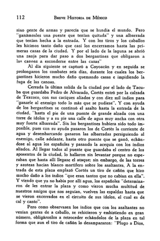 112                      BREVE HISTORIA DE MEXICO


sino gente de armas   y parecia que se hundia el mundo. Pero
"ganamosles  una puente que tenian quitada" y una albarrada
que tenian hecha a la entrada. Y con los tiros y los caballos
les hicimos tanto dano que casi los encerramos hasta las pri-
meras casas de la ciudad. Y por el lado de la laguna se abrio
una zanja para dar paso a dos bergantines que obligaron a
las canoas a esconderse entre las casas"
      Al dia siguiente se capturo a Coyoacan y en seguida se
prolongaron los combates            seis dias,   durante los cuales los ber
gantines hicieron mucho dano              quemando casas    e impidiendo la
fuga de las canoas.
     Cerrada la ultima salida de la ciudad por el lado de Tacu-
ba que guardaba Pedro de Alvarado, Cortes entro por la calzada
de Texcoco, con sus caciques aliados y con diez mil indios para
"ganarle      al   enemigo todo    lo   mas que   se pudiese",   Y   con ayuda
de                                                 entrada de la
      los bergantines se continue el asalto hasta la
ciudad, "hasta el pie de una puente de grande alzada con una
torre de idolos y a su pie una calle de agua muy ancha con otra
muy fuerte albarrada". Sin los bergantines hubiera sido todo im>
posible, pues con su ayuda pasaron los de Cortes la corriente de
agua y desembarcando ganaron las albarradas persiguiendo al
enemigo, calle adelante, hasta otro puente que se gano, echan-
dose al agua los espanoles y pasando la acequia con los indios
aliados.    Al
           Jlegar todos al puente que guardaba el centro de los
aposentos de la ciudad lo hallaron sin levantar porque no espe-
                             ,


raban que hasta alii llegase el ataque; sin embargo, de las torres
y azoteas hacian bianco mortifero sobre los asaltantes. A la en
trada de esta plaza emplazo Cortes un tiro de can6n que hizo
mucho dano a         los indios   "que eran tantos que no cabian en      ella".
Y viendo que ya no habia por alii agua, los            espanoles "determina-
ron de les entrar la plaza y como                 vieron mucha multitud de
nuestros amigos que nos seguian, vuelven las espaldas hasta
                                                             qlie
se vieron encerrados en el circuito de sus idolos, el cual es de
cal   y   canto".
      Pero como observasen los indios que con los asaltantes no
venian gentes de a caballo, se rehicieron y embistiendo en gran
numero, obligaronlos a retroceder echandolos de la plaza en tal
forma que aun el tiro de canon lo desampararon: "Plugo a Dips,
 