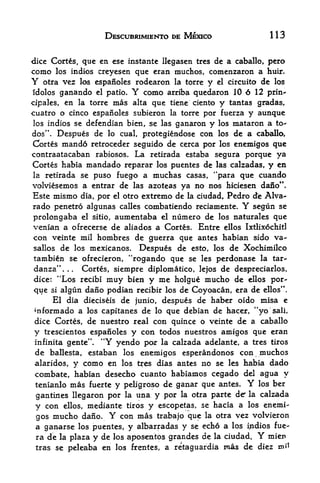 DESCUBRIMIENTO DE MEXICO                         113


dice Cortes, que en ese instante llegasen tres de a caballo, pero
como los Indies creyesen que eran muchos, comenzaron a huir.
Y  otra vez los espanoles rodearon la torre y el circuito de los
Idolos   ganando         Y
                  el patio.   como arriba quedaron 10 6 12 prin-
cipales,  en la torre mas alta que tiene ciento y tantas gradas,
cuatro o cinco espanoles subieron la torre por fuerza y aunque
 los indios se defendian bien, se las ganaron y los mataron a to-
dos". Despues de lo cual, protegiendose con los de a caballo,
Cortes mand6 retroceder seguido de cerca por los enemigos que
contraatacaban rabiosos. La retirada estaba segura porque ya
Cortes habia mandado reparar los puentes de las calzadas, y en
la retirada se puso fuego a muchas casas, "para que cuando
volviesemos a entrar de las azoteas ya no nos hiciesen dano".
Este mismo dia, por el otro extremo de la ciudad, Pedro de Alva-*
rado penetro algunas calles combatiendo reciamente.      Y
                                                        segun se
prolongaba  el sitio, aumentaba el numero de los naturales que
venian a ofrecerse de aliados a Cortes. Entre ellos Ixtlixochitl
con veinte mil hombres de guerra que antes habian sido va-
sallos de los mexicanos. Despues de esto, los de Xochimilco
tambien se ofrecieron, "rogando que se les perdonase la tar-
danza".   .  Cortes, siempre diplomatico, lejos de despreciarlos,
              .




dice: "Los recibi muy bleu y me holgue mucho de ellos por
que si algun dano podian recibir los de Coyoacan, era de ellos".
     El dia dieciseis de junio, despues de haber oido misa e
mformado a los capitanes de lo que debian de hacer, "yo sail,
dice Cortes, de nuestro real con quince o veinte de a caballo
y trescientos espanoles y con todos nuestros amigos que eran
infinita gente". "Y yendo por la calzada adelante, a tres tiros
de ballesta, estaban los enemigos esperandonos con muchos
alaridos, y como en los tres dias antes no se les habia dado
combate, habian desecho cuanto habiamos cegado del agua y
tenlanlo mas fuerte y peligroso de ganar que antes. Y los ber
 gantines llegaron por la una y por   la otra   parte   de   la   calzada
 y con ellos, mediante tiros y escopetas, se hacia a los enemi
 gos mucho dano. Y con mas trabajo que la otra vez volvieron
 a ganarse los puentes, y albarradas y se echo a los indios fue-
 ra de la plaza y de los aposentos grandes de la ciudad. Y mien
 tras se peleaba en los frentes, a retaguardia rnas de diez mt
 
