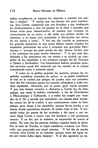 1   H                   BREVE HISTORIA DE MEXICO


indios ocupabanse en reparar las calzadas    y puentes con pie-
dra y adobes* '.       "Y
                     viendo que nos   hacian tan gran resisten-
cia, dice Cortes, comprendi que nos   forzaban a que totalmente
los destruyesemos y esto me pesaba    en el alma y pensaba que
forma tenia para atemorizarlos de      manera que viniesen en
conocimiento de su yerro, y del dano que podian recibir de
nosotros, y no hacia sino quemarles y derrocarles las torres
de sus idolos y casas". Y fue ese dia cuando se quemaron
los grandes aposentos en que antes habian estado sitiados los

espanoles, pereciendo las aves y animales que guardaba Moc-
te^uma y "aunque me peso mucho de ello, afirma Cortes, esto
a los enemigos les puso mucho desmayo".              Y
                                               lo que mas des-

alentaba a los mexicanos era ver entrar a su ciudad, en com-
pania de los espafioles, a sus antiguos amigos los de Texcoco
y Chalco y Xochimilco. Los bergantines habian prestado gran
des servicios aquel dia, entrando por los canales de la ciudad
incendiando casas       y matando   gente.
        Y    como no se podian guardar los puentes, porque los es
panoles       quedaban cansados de pelear, ni se podia establecer
el real en la ciudad por peligro de quedar otra vez cortados,
otro dia fue necesario ganar los puentes echandose a nado mu-
chos espanoles*  Alvarado, por su parte, gano varios puentes.
Y   por este tiempo vinieron a ofrecerse a Cortes los de Ixta-
palapa, que antes lo habian combatido, y los de Churubusco
y Mexicalzingo y Culhuacan, y a todos las acepto por vasa-
llos de S. M, y mando que aprestasen sus canoas paira lanzar-

las contra los de la ciudad, y que construyesen casas en Ixta-

palapa, para alojar a los espanoles, porque llovia mutho y no
tenian donde giiarecerse despues de pelear todo el dia.   jun-      Y
tando todas las gentes de las ciudades y del agua y sus ca
noas, llego Cortes a reunir cien mil hombres y mil quinientas
canoas.       Y
            un dia, por la manana, se emprendio de nuevo el
asalto.      En
             esta vez los puentes estaban cegados hasta la plaza.
Por     lado de Tacuba, se Iogr6 establecer contacto cpn Alva
        el

rado, que guerreaba por aquel extreme. *'Y fue dia de mucha
victoria, dice Cortes en su relacion, porque tanto del agua co
mo    por tierra hubo,algun despojo".        Y   al dia siguiente   ya en-
 