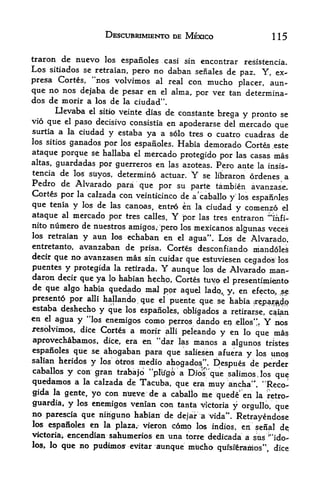 DESCUBRIMIENTO DE MEXICO                              115

traron de nuevo los espanoles casi sin encontrar resistencia.
Los sitiados se retraian, pcro no daban seiialcs de
                                                        paz. Y, ex-
presa Cortes, "nos volvimos al real con mucho placer, aun-
que no nos dejaba de pesar en el alma, por ver tan determina-
dos de morir a los de la ciudad".
       Llevaba el sitio veinte dias de constante
                                                  brega y pronto se
vio que el paso decisive consistia en
                                        apoderarse del mercado que
surtia a la ciudad y estaba
                               ya a solo tres o cuatro cuadras de
los sitios ganados por los
                            espafioles. Habia demorado Cortfe .este
ataque porque se hallaba el mercado protegido por las casas mas
altas, guardadas por guerreros en las azoteas. Pero ante la insis-
tencia de los stiyos, determine actuar.         Y
                                              se libraron ordenes a
Pedro de Alvarado para que por su
                                         parte tambien avanzase.
Cortes por la calzada con veinticinco de a'caballo
                                                   y los espafinles
que tenia y los de las canoas, fcntro en la ciudad y comenzo el
ataque al mercado por tres calles. Y jbor las tres entraron ^mfi-
nito numero de nuestros
                        amigos; pero los mexicanos al^unas veces
los retraian y aun los echaban en el
                                        agua". Los de Alvarado,
entretanto, avanzaban de prisa. Cortes desconfiando mandoles
decir que no avanzasen mas sin cuidar
                                       que estuviesen           los
                                                                 cegados
puentes   y   protegida la retirada.    Y   aunque   los   de Alvarado man-
daron decir que ya lo habian hechp, Cortes tuyo d
                                                    presentimimto
de que algo habja quedado mal
                                 p<pr aquel ladq^ y, en efecto, ^e               s




presentd por alii hallando que el puente que se habia
                                    .

                                                          ir^p^^o
estaba deshecho y que los
              44
                           espanoles, obligados a retirar.se/ c^ian
en el agua y los enemigos como
                                   perros dando er?i .eUos". Y BOS
resolvimos, dice Cortes a morir alii peleando
                                                y en lo que ma?
aprovechabamos, dice, era en "dar las manos a algunos tristes
espanoles qtie se ahogaban para que saliesen afuera              y   los       qnos
salian heridos      y     medio ahogados". Despues de perder
                        los otros
caballos y con gran trabajd ''plifgfo a
                                        Dios'que salimosjos que
quedamos a la calzada de Tacuba, que era muy ancha'". "Reco-
gida la gente, yo con ntreve de a caballo ine quede* en la retro-
guardia, y    los
                enemigos venian con tanta victoria y orgullo, que
no parescia que nihguno habian de dejar a vida"
                                                    Retrayendose
los espanoles en la plaza/ vieron c6mo los
                                             indios, ieii'scnal de;
victoriav encendian sahumerios en una torre dedicada a sus "ido-           l




los, lo que no pudtmos^ e^itar aunque mtcho
                                               qufsferamos' ; dice
 