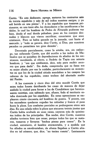 116                      BREVE HISTORIA DE MEXICO


Cortes.      "En   este desbarato, agrega, mataron los contraries mas
de     treinta espanoles   y mas de mil indios nuestros amigos, y yo
sali herido en una pierna".         Y
                                  a los espanoles que tomaron pri-
sioneros, en una torre alta, los desnudaron y los sacrificaron a los

idolos, lo cual loshombres de Pedro de Alvarado pudieron ver
bien, desde el real donde peleaban, pues
                                         en los cuerpos des-
nudos y blancos que vieron sacrificar, conocieron que eran
cristianos, Pero se habia ganado en la Jornada, casi
                                                     hasta el

mercado, y "todo se ganara, dice Cortes,           si   Dios, por nuestros

pecados no permitiera tan gran desman".
     Derrotado parcialmente, como lo estaba, era, ,sin embar
                                dio auxilio a los indios de Ma-
go, tan esforzado Cortes, que
linalco que se quejaban de depredaciones de aliados de los
                                                             me-
xicanos, mandando, al efecto, a Andres de Tapia con
                                                          setenta

hombres, y   "eso que estabamos, dice, mas para recibir soco-
rro que para darlo". Sin duda, comprendia que su fama era
su mejor aliado; por eso la cuidaba, particularmente en momen-
       que los de la ciudad sitiada mandaban a los campos
tos en                                                    las

cabezas de los espanoles, como trofeos del abortado asalto
 del Parian.

         A   los cuarenta   y                 mando Cortes que
                                 cinco dias del sitio
 entre todos fuesen derribando las casas    de manera de de|ar
asolada la ciudad para fqrzar a los de Cuauhtemoc que heroica-
mente resistian, atin sabiendo que, afuera, tbdo el territorio es-
taba dominado por los espanoles. En estas operaciones se em-
plearon ciento cincuenta mil hombres de guerra.
                                                             Y
                                                   pronto, con
los escombros quedaron cegadas   las calzadas y franco el paso

hasta la plaza. Los combates parciales se prolongaron otros seis
dias. En una celada sobre la plaza que atacaron treinta jinetes que
Cortes habia ocultado en unas casas, cayeron mas de quinieci-
tos indios de los principales. Esa noche, dice Cortes, nuestros
aliados tuvieron bien que cenar, porque todos los que se mata
ron, tomaron y llevaron "hechos piezas para comer". En la
ciudad,       entretanto,   el   hambre atormentaba, y a medida que
los aliados se        amedrentaban, de afuera llegaban a Cortes alia
dos en       tal   numero, que, dice, "no tenian cuentp"* Lentamente
 