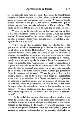 DESCUBWMIENTO DE MEXICO                            117

se fue ganando casa tras dc casa. Las casas de Cuauhtemoc
cayeron y fueron quemadas y los indios restantes se rctraian
hacia las casas mas protegidas por el agua. Y aunque Cortes
insistiaofreciendo las paces, los sitiados contestaban que el
ultimo que quedase seguiria peleando, y Cortes aiiade: "Me
ponia en mucha lastima el dolor y el dano que en ellps se hacia".
     Y                toma de uno de los cUarteles que se hizo
           otra vez, en la
a pie firme murieron "como doce mil animas". Con los caidos
usaban de tanta crueldad los indios aliados, que "por ningu-
na via, a ninguno daban vida, aunque mas reprendidos y cas-
tigados de nosotros eran".
    Y por fin, un dia mandaron decir los sitiados que "por
que no los mataban breveniente para dejarse de penar y ver
en el cielo a su Senor Huichilobos", "y yo, dice Cortes, les
respondi muchas cosas para los atraer y que se rindiesen y
ninguna aprovechaba, aunque en nosotros veian mas muestras
y senales de paz, que jamas a ningunos vencidos se mostraron,
siendo nosotros con la ayuda de nuestro Senor, los vencedores".
Hubo   parlamento, pero Cuauhtemoc se nego a presentarse a
la plaza del mercado en donde lo estuvo esperando Cortes. En
vista de ello, se consumo otro ataque a la parte aun ocupada
de la ciudad, y en dicho ataqtie, afirma Cortes que perecieron
"mas de cuarenta       mil animas".   "Y   era   la grita   y   lloro   de   los
ninos y mujeres que no habia persona a quien no guebrantase
el corazon, y ya nosotros, dice Cortes, teniamos mas qiiehacer

en estorbar a nuestros amigos que no matasen, ni hici-esen tan
ta crueldad,nunca en generacion tan recia se vi6, ni tan fuera
de toda orden de naturaleza, como en los naturales de estas
partes", "Y nada podiamos remediar, porque eramos obra de
novecientos espanoles y los aliados mas de ciento y ci^cuen-
ta mil'V
       En la ciudad los muertos obstruMn c&lles y canales y una

parte  de la poblacion se salia de las casas- para" entfegdrse" a los
espanoles y otros :se echaban al agua y se ahogaban o procuraban
f ugarse en las canoas.      Y
                            del Kambre y la peste murieron cdmo
cincuenta mil gentes; Mle^ttras tanta, los psrincipales y genie *de
         se, estaban arriJbtconados en las azotea, pbstinados en
 