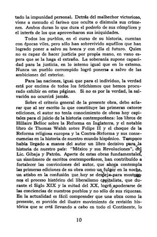 tado la impunidad personal. Detrfis del malhechor victorioso,
viene a menudo el fariseo que oculta o disimula sus crime-
nes. Ambos duran lo que dura el poderfo de sus c6mplices y
el interns de los que aprovecharon sus iniquidades.

        Todos    los pueblos,   en
                               curso de su historia, cuentan
                                     el
con epocas viles, pero solo han sobrevivido aquellos que han
logrado poner a salvo su honra y con ella el futuro. Quien
no es capaz de hacer justicia por propia mano, en vano es-
pera que se la haga el extrano. La soberania supone capaci-
dad para la justicia, en lo interno igual que en lo externo.
Nunca un pueblo corrompido Iogr6 poners* a salvo de las
ambiciones del exterior.
          las naciones, iguai que para el individuo, la verdad
        Para
estfipor encima de todos los fetichismos que hemos procu-
rado exhibir en estas pdginas. Si no es por la verdad, la sal
vation no ocurrirfi jam6s.
     Sobre el criterio general de la presente obra, debo acla-
rar que al ser escrito lo que constituye las primeras catorce
ediciones, el autor no tenia conocimiento de obras hoy capi-
tales para el juicio de la historia contemporfinea: los libros de
Hillaire Belloc sobre la Refonna en Inglaterra, y el notable
libro de       Thomas Walsh      sobre Felipe II y       el choque de la
Reforma        religiosa   europea y   la     Contra-Reforma y sus conse-
cuentias en la historia de nuestro mundo hispfinico. T^mp^co
habia llegado a manos del autor un libro decisive para la
historia de nuestro pais: "Mexico y sus Revoluciones' dfel
Lie. Gibaja y Patron. Aperte de estas obras fundamentales,
un sinntimero de escritos contemporfineos, han contribuf do a
fortalecer las convicciones del autor, que abucga contempla
las primeras edicionesde sin obra como im fulgqr en la noc^e^
UA atisbo en la confusion que hoy se des^ja^para mostf^
                                          (




no^ el proceso historico del li^eralismo cifegilBlista, que du-
rante el Siglo XIX y la mitad del XX, logr^;apoderarse de
las conciencias de nuestros pueblos y no s61o de sus riquezas.
En la actualidad es fdcil comprender que una obra como la
presence, es porcine del ilinstre movimiento de revision his-
torica que se estfi llevando a cabo en todo el Continente, lo



                                          10
 