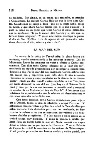 118                  BREVE HISTORIA DE MEXICO


no rendirse. For ultimo, en un canoa que escapaba, sc prendio
a Cuauhtemoc. Lo capture Garcia Holguin que lo llevo ante Cor
tes. Cuauhtemoc se limito a decir "que de su parte habia hecho

su deber, y que ahora Cortes hiciese con el lo que quisiese". Y
puso la mano en un punal que tenia Cortes al cinto, pidiendole
                     4


que lo apunalase. *E yo le anime, dice Cortes y le dije que no
tuviese temor ninguno". "Y preso este Senor, concluyo la guerra
el dia de San Hipolito, trece de agosto de mil quinientos vein-

tiuno, durando el sitio, setenta y cinco dias".



                         LA   MAR DEL SUR
      La                  de Tenochtitlan, la plaza fuerte del
           noticia de la caida
         cundi6 atemorizando a las naciones menores, Los de
territorio,
Michoacan fueron los primeros en venir a ofrecer a Cortes aca-
tamiento.  Con ellos tom6 Cortes informes de la "mar del sur",
mostrando en seguida preocupacion por encontrar el camino para
dirigirse a ella. Por la mar del sur, imaginaba Cortes, habria islas
con mucho oro y especieria, pues esto, dice, lo han afirmado
"personas de letras y experimentadas en la ciencia de la cosmo-
                                                          44
grafia". Fiado en ello, mando cuatro espanoles a que         no para-
sen hasta descubrir la mar del sur (que hoy es el Oceano Paci-
fico) y para que de esa mar tomasen la posesion real y corporal
en nombre de su Majestad el Rey de Espafia".       A
                                                  los pocos dias
volvieron los expedicionarios con la relaci6n del descubrimiento
                                                                   y
con unos naturales de la didba mar.
      Con fines diversos, envio Cortes expediciones para sojuz-
gar a Oaxaca, fund6 la villa de Medellin y ocupo Tux tepee.        Y
habitodose resuelto volver a poblar la ciudad de Tenochtitlan que
habia quedado toda destruida pero era tan nombrada, se hizo
reparto de solares a los que se asentaron por vecinos y se nom-
braron alcaldes y regidores.     Y
                                a los cuatro o cinco meses ya la
ciudad estaba inuy hermosa.       Y
                                  como le parecio a Cortes que
hacia falta un puerto hacia la mar del Norte, mand6 una expe-
dicion a poblar por lo que hoy es la Huasteca. Y en su Palacio
de Coyoacan recibid la sumiston de los senores de,Tehuahtepec.
Y asi ganaba provincias con buenos modos y vision gtoial, con
 
