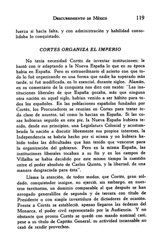 DESCUBRIMIENTO DE MEXICO                      119


fuerza   si   hacia   falta,   y con   administration y habilidad conso-
lidaba lo conquistado.


                CORTES ORGANIZA EL IMPERIO

    No          necesidad Cortes de invcntar instituciones; le
              tenia
basto con ir adaptando a la Nucva Espana lo que en su epoca
habia en Espana. Pero es extraordinario el acierto con que to-
do lo fue organizando en una forma que nadie ha superado mas
tarde, ni fue modificada, en lo esencial, durante siglos. Alaman,
en su comentario de            la conquista   nos dice con razon: "Las ins
tituciones liberales de que            Espana gozaba, mas que ninguna
otra nation en aquel siglo, habian venido a ser habito para to-
dos los espanoles. En las poblaciones espanolas fundadas por
Cortes, los Procuradores se reunian en Cortes para tratar to-
da clase de asuntos, tal como lo hacian en Espana. Si las co-
sas hubieran seguido en este pie, la Nueva Espana hubiera te-
nido, desde sus principios, una Legislatura Colonial y acostum-
brada     nacidn a discutir libremente sus propios intereses, la
         la

Independencia se habria hecho por si misma y no hubiera ha-
bido todas las dificultades que han tenido que vencerse para
la organizaci6n del gobierno.   Pero en la misma Espana, las
instituciones liberales tocaban a su fin y en los campos de
Villalba se habia decidido por este mismo tiempo la cuesti6n
entre el poder absoluto de Carlos Quinto, y la libertad, de una
manera desgraciada para             esta".

     Llama               de todos modos, que Cortes, gran sol-
                 la atenci6n,

dado, conquistador kisigne, no ejercid, sin embargo, en nues-
tros territories, un dominib comparable al que despu&s s,e han
                                                  con titulo de
arrogado generalillos de segunda y de tercera
Presidente o con simple investidura de dktadores de pcasi6n.
Frente a Cortes se establetid, apenas llegparon las ordenes del
Monarca,      poder civil representado por la Audiencia.
                el                                           no       Y
obstante que pronto   Cortes se quedd con mando nominal casi,
                                        actividad incansable no
pese a su titulo de Capitan G^noral, su
ces6 de rendir provechos.
 