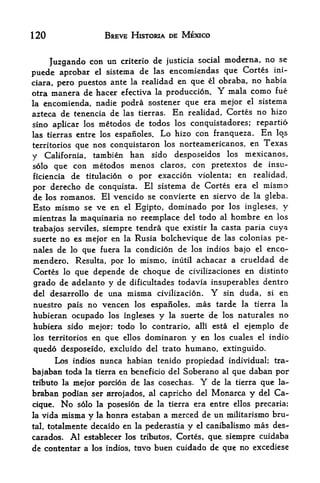 120                 BREVE HISTORIA DE MEXICO


                                                          no se
     Juzgando con un criterio de justicia social moderna,
puede aprobar    el sistcma de las encomiendas que Cortes ini-

ciara, pero puestos ante la realidad en que el obraba, no
                                                          habia
otra manera de hacer    efectiva la produccion. Y mala como fue
la encomienda, nadie podra sostener que era mejor el sistema
azteca de tenencia de las tierras. En realidad, Cortes no hizo
sino aplicar los metodos de todos los conquistador es; repartio
las tierras entre los espanoles. Lo hizo con franqueza. En los
territories que nos conquistaron los norteamericanos, en Texas

y California, tambien han sido desposeidos los mexicanos,
solo que con metodos menos claros, con pretextos de insu-
ficiencia de titulacion o por exaccion violenta; en realidad,
por  derecho de conquista. El sistema de Cortes era el mismo-
de los romanos. El vencido se convierte en siervo de la gleba.
Esto mismo se ve en el Egipto, dominado por los ingleses, y
mientras la maquinaria no reemplace del todo al hombre en los
trabajos serviles, siempre tendra que existir la casta paria cuya
suerte no es mejoif en la Rusia bolchevique de las colonias pe-
nales de lo que fuera la condicion de los indios bajo el enco-
mendero. Resulta, por lo mismo, inutil achacar a crueldad de
Cortes lo que depende de choque de civilizaciones en distinto
grado de adelanto y de dificultades todavia insuperables dentro
del desarrollo de una misma civilizacion.         Y
                                               sin duda, si en
nuestro pais no vencen los espaiioles,      mas tarde      la   tierra la
hubieran ocupado los ingleses y la suerte de los naturales no
hubiera sido mejor: todo lo contrario, alii esta el ejemplo de
los territories en que ellos dominaron y en los cuales el indio

quedo desposeido, excluido del trato humano, extinguido,
     Los indios nunca habian tenido propiedad individual; tra-
bajaban toda la tierra en beneficio del Soberano al que daban por
trtbuto la mejor porcion de las cosechas.    Y    de   la tierra   que   la-
braban podian ser   aerxojados, al capricho del   Monarca y        del   Ca
cique, No  solo la posesion de la tierra era entre ellos precaria;
la vida misma y la honta estaban a merced de un militarismo bru

tal,totalmente decaido en la pederastia y el canibalismo mas des-
carados. Al establecer los tributes, Cortes, que siempre cuidaba
de contentar a los indios, tuvo buen cuidado de que no excediese
 