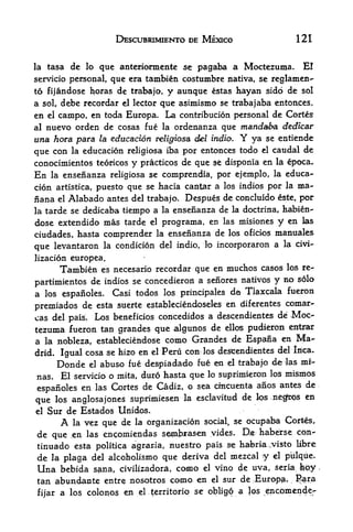 DESCUBRIMIENTO DE MEXICO                        121


la    tasa de lo que anterionnente se pagaba a Moctezuma. El
servicio personal, que era tambien costumbre nativa, se reglamen-
to fijandose horas de trabajo,                    y aunque   estas   hayan sido de   sol
a    sol,           el lector que asimismo se trabajaba entoaces,
            debe recordar
en    el
     campo,  en toda Europa. La contribution personal de Cortes
al nuevo orden de cosas fue la ordenanza que mandaba dedtcar
una hora para la education religiosa del indio. Y ya se entiende
que con la educacion religiosa iba por entonces todo el caudal de
conocimientos teoricos    practices de que se disponla en la epoca.
                                        y
En la ensenanza religiosa se comprendia, por ejemplo, la educa
cion artistica, puesto que se hacia cantar a los indios por la ma-
nana        el         del trabajo. Despues de concluido este, por
                 Alabado antes
la tarde se dedicaba tiempo a la ensenanza de la doctrina, habien-
dose extendido mas tarde     programa, en las misiones y en las
                                             el

ciudades, hasta comprender la ensenanza de los oficios manuales
que levantaron               la   condicion del indio, k> incorporaron a la civi-
lizacion europea.
                es necesario recordar que en muchos casos los re-
            Tambien
partimientos  de indios se concedieron a senores natives y no solo
a los espaiioles. Casi todos los principals der Tlaxcala fueron
                                                 diferentes comar-
premiados de esta suerte estableciendoseles en
cas del pais. Los beneficios cdncedidos a descendientes de Moc-
tezuma fueron tan grandes que algunos de ellos pudieron entrar
a la nobleza, estableciendose como Grandes de Espana en Ma
drid. Igual cosa se hizo en el Peru con; los descendientes del Inca.
               abuso fue despiadado fue en el trabajo de las mi-
            Donde       el

nas. El servicio o mita, duro hasta que lo suprimieron los mismos
                                    o sea cfacuenta anos antes de
espanoles en las Cortes de Cadiz,
                                                     la esclavitud    de los negfros en
que los anglosajones suprimiesen
el Sur de Estados Unidos.

            A     la      organizadon social, se ocupaba Cortes,
                       vez que de       la

de que en las enc;omiei*das sembras^i yides. Oe haberse con-
tinuado esta politica agraria, nuestro pais se habria,,visto Ubre
de la plaga del alcoholismo que deriva del mezcal -y el piilqiie.
Una bebida sana, civilizadora, como el vino de uva, seria hay
tan abundante entre nosotros camo en el sur de .Europe %ra
fijar a los colono$ e n el territoriq
                                    t
                                      se obligo a los encomende-
 